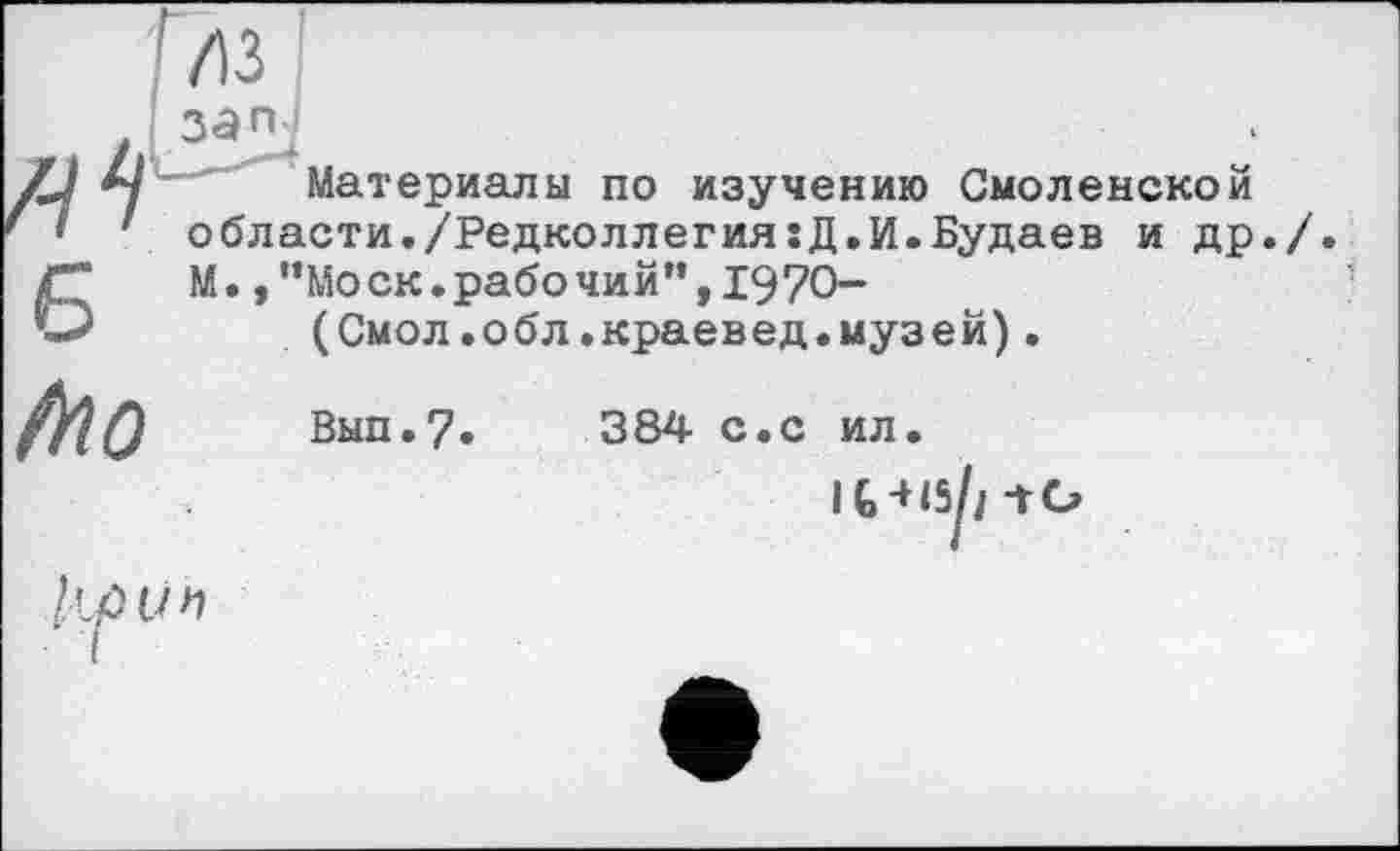 ﻿Газ I
зап ;
Материалы по изучению Смоленской области./Редколлегия:Д.И.Будаев и др./ М.,”Моск.рабочий”,1970-
(Смол.обл.краевед.музей).
iïio
Вып.7. 384 с.с ил
1/н